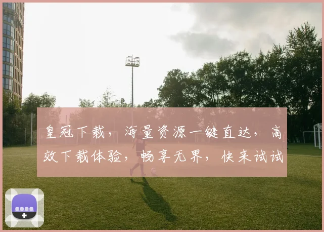 皇冠下载，海量资源一键直达，高效下载体验，畅享无界，快来试试吧