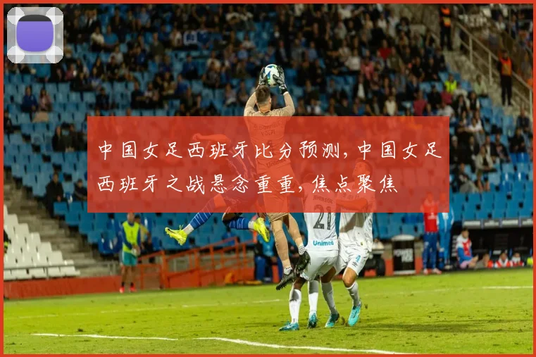 中国女足西班牙比分预测,中国女足西班牙之战悬念重重,焦点聚焦