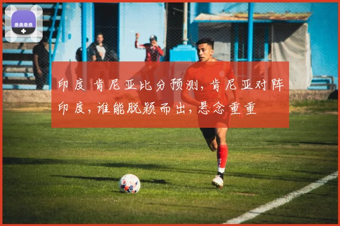 印度 肯尼亚比分预测,肯尼亚对阵印度,谁能脱颖而出,悬念重重